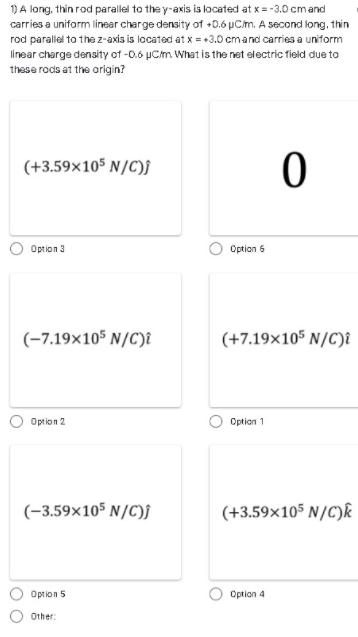 1DA long, thin rod parallel to the y-axis is located at x= -3.0 cmand
carries a uniform linear charge density of +0.6 µCm. A second long, thin
rod parallel to the z-axis is located at x = +3.0 cmand carries a uniform
linear charge density of -0.6 µCm What is the net electric field due to
these rods at the origin?
(+3.59x105 N/C)f
Option 3
Option 6
(-7.19×105 N/C)î
(+7.19×105 N/C)î
Oprion 2
Option 1
(-3.59×105 N/C)f
(+3.59x105 N/C)k
Option 5
Option 4
Other:
