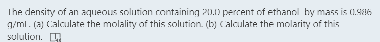 The density of an aqueous solution containing 20.0 percent of ethanol by mass is 0.986
g/mL. (a) Calculate the molality of this solution. (b) Calculate the molarity of this
solution. O
