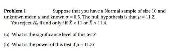 Problem 1
Suppose that you have a Normal sample of size 10 and
unknown mean u and known o = 0.5. The null hypothesis is that u = 11.2.
You reject Ho if and only f if X < 11 or X > 11.4.
(a) What is the significance level of this test?
(b) What is the power of this test if u = 11.3?
