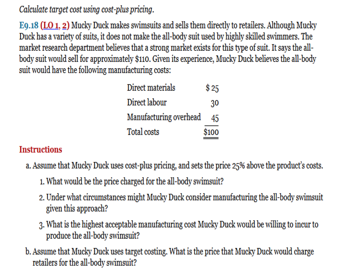 Calculate target cost using cost-plus pricing.
E9.18 (LO 1, 2) Mucky Duck makes swimsuits and sells them directly to retailers. Although Mucky
Duck has a variety of suits, it does not make the all-body suit used by highly skilled swimmers. The
market research department believes that a strong market exists for this type of suit. It says the all-
body suit would sell for approximately $110. Given its experience, Mucky Duck believes the all-body
suit would have the following manufacturing costs:
$25
30
Manufacturing overhead 45
Total costs
$100
Direct materials
Direct labour
Instructions
a. Assume that Mucky Duck uses cost-plus pricing, and sets the price 25% above the product's costs.
1. What would be the price charged for the all-body swimsuit?
2. Under what circumstances might Mucky Duck consider manufacturing the all-body swimsuit
given this approach?
3. What is the highest acceptable manufacturing cost Mucky Duck would be willing to incur to
produce the all-body swimsuit?
b. Assume that Mucky Duck uses target costing. What is the price that Mucky Duck would charge
retailers for the all-body swimsuit?