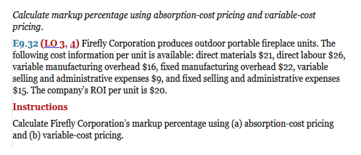 Calculate markup percentage using absorption-cost pricing and variable-cost
pricing.
E9.32 (LO 3, 4) Firefly Corporation produces outdoor portable fireplace units. The
following cost information per unit is available: direct materials $21, direct labour $26,
variable manufacturing overhead $16, fixed manufacturing overhead $22, variable
selling and administrative expenses $9, and fixed selling and administrative expenses
$15. The company's ROI per unit is $20.
Instructions
Calculate Firefly Corporation's markup percentage using (a) absorption-cost pricing
and (b) variable-cost pricing.