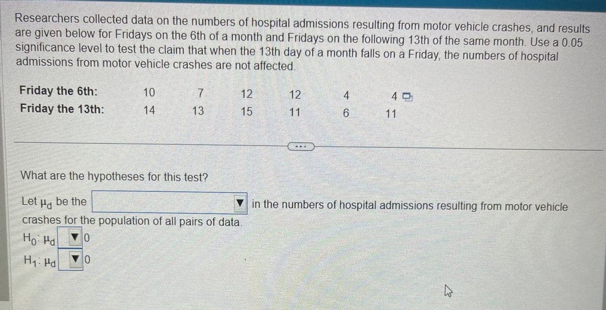 Researchers collected data on the numbers of hospital admissions resulting from motor vehicle crashes, and results
are given below for Fridays on the 6th of a month and Fridays on the following 13th of the same month. Use a 0.05
significance level to test the claim that when the 13th day of a month falls on a Friday, the numbers of hospital
admissions from motor vehicle crashes are not affected.
Friday the 6th:
Friday the 13th:
10
14
0
7
13
12
15
What are the hypotheses for this test?
Let be the
crashes for the population of all pairs of data.
Ho: Pd
▼0
H₁: Pd
12
E
[MGM
4
6
40
in the numbers of hospital admissions resulting from motor vehicle