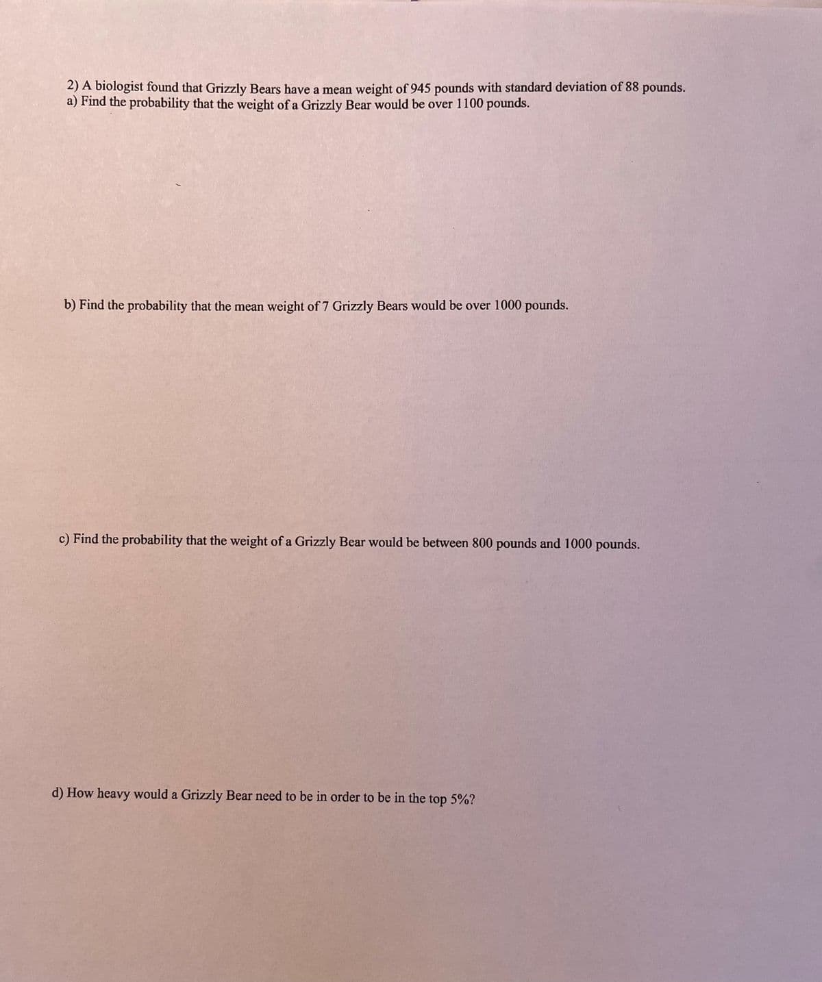 2) A biologist found that Grizzly Bears have a mean weight of 945 pounds with standard deviation of 88 pounds.
a) Find the probability that the weight of a Grizzly Bear would be over 1100 pounds.
b) Find the probability that the mean weight of 7 Grizzly Bears would be over 1000 pounds.
c) Find the probability that the weight of a Grizzly Bear would be between 800 pounds and 1000 pounds.
d) How heavy would a Grizzly Bear need to be in order to be in the top 5%?