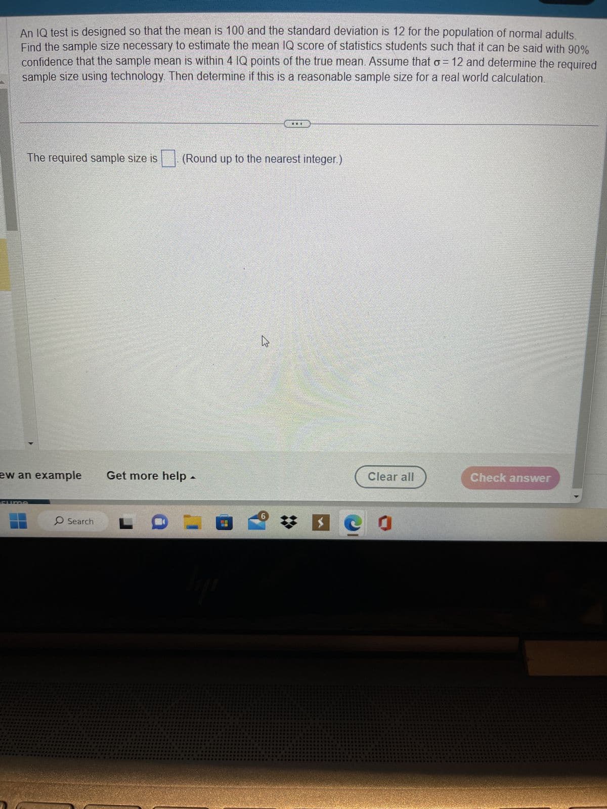 An IQ test is designed so that the mean is 100 and the standard deviation is 12 for the population of normal adults.
Find the sample size necessary to estimate the mean IQ score of statistics students such that it can be said with 90%
confidence that the sample mean is within 4 IQ points of the true mean. Assume that o = 12 and determine the required
sample size using technology. Then determine if this is a reasonable sample size for a real world calculation.
The required sample size is (Round up to the nearest integer.)
new an example Get more help.
***
Search LC
*****esseses
ses cosessess co
****
002 646
*****
#06
####
****** *****
******
6
GUERES
FORS
****
Ges
Tu
090
DOW
***
#
*$ er
*******
Clear all
& Geass
5000
890 **
***
*****
Check answer
******
Pasas
98
239-25