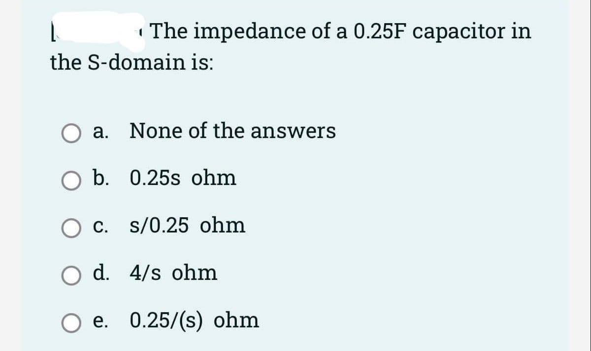 | The impedance of a 0.25F capacitor in
the S-domain is:
a. None of the answers
O b. 0.25s ohm
c. s/0.25 ohm
O d. 4/s ohm
O e. 0.25/(s) ohm
