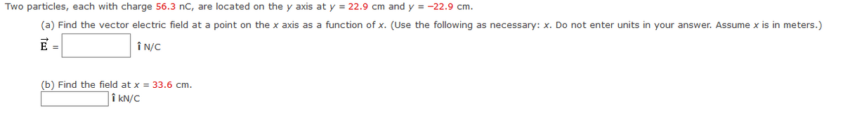 Two particles, each with charge 56.3 nC, are located on the y axis at y = 22.9 cm and y = -22.9 cm.
(a) Find the vector electric field at a point on the x axis as a function of x. (Use the following as necessary: x. Do not enter units in your answer. Assume x is in meters.)
E =
ÎN/C
(b) Find the field at x = 33.6 cm.
↑ KN/C