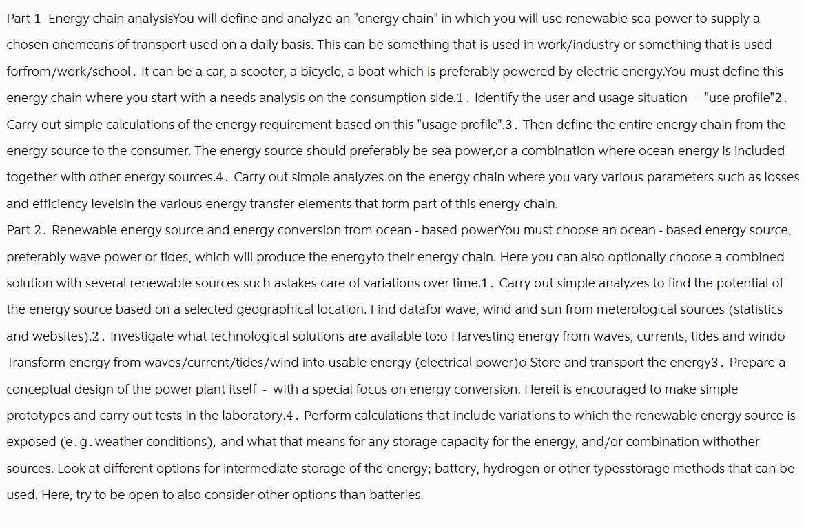 Part 1 Energy chain analysisYou will define and analyze an "energy chain" in which you will use renewable sea power to supply a
chosen onemeans of transport used on a daily basis. This can be something that is used in work/industry or something that is used
forfrom/work/school. It can be a car, a scooter, a bicycle, a boat which is preferably powered by electric energy. You must define this
energy chain where you start with a needs analysis on the consumption side.1. Identify the user and usage situation - "use profile"2.
Carry out simple calculations of the energy requirement based on this "usage profile". 3. Then define the entire energy chain from the
energy source to the consumer. The energy source should preferably be sea power, or a combination where ocean energy is included
together with other energy sources.4. Carry out simple analyzes on the energy chain where you vary various parameters such as losses
and efficiency levelsin the various energy transfer elements that form part of this energy chain.
Part 2. Renewable energy source and energy conversion from ocean- based powerYou must choose an ocean - based energy source,
preferably wave power or tides, which will produce the energyto their energy chain. Here you can also optionally choose a combined
solution with several renewable sources such astakes care of variations over time.1. Carry out simple analyzes to find the potential of
the energy source based on a selected geographical location. Find datafor wave, wind and sun from meterological sources (statistics
and websites).2. Investigate what technological solutions are available to:o Harvesting energy from waves, currents, tides and windo
Transform energy from waves/current/tides/wind into usable energy (electrical power)o Store and transport the energy3. Prepare a
conceptual design of the power plant itself with a special focus on energy conversion. Hereit is encouraged to make simple
prototypes and carry out tests in the laboratory.4. Perform calculations that include variations to which the renewable energy source is
exposed (e.g. weather conditions), and what that means for any storage capacity for the energy, and/or combination withother
sources. Look at different options for intermediate storage of the energy; battery, hydrogen or other typesstorage methods that can be
used. Here, try to be open to also consider other options than batteries.