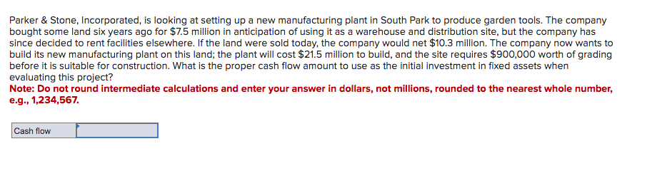 Parker & Stone, Incorporated, is looking at setting up a new manufacturing plant in South Park to produce garden tools. The company
bought some land six years ago for $7.5 million in anticipation of using it as a warehouse and distribution site, but the company has
since decided to rent facilities elsewhere. If the land were sold today, the company would net $10.3 million. The company now wants to
build its new manufacturing plant on this land; the plant will cost $21.5 million to build, and the site requires $900,000 worth of grading
before it is suitable for construction. What is the proper cash flow amount to use as the initial investment in fixed assets when
evaluating this project?
Note: Do not round intermediate calculations and enter your answer in dollars, not millions, rounded to the nearest whole number,
e.g., 1,234,567.
Cash flow