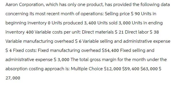 Aaron Corporation, which has only one product, has provided the following data
concerning its most recent month of operations: Selling price $ 90 Units in
beginning inventory 0 Units produced 3,400 Units sold 3, 000 Units in ending
inventory 400 Variable costs per unit: Direct materials $ 21 Direct labor $ 38
Variable manufacturing overhead $ 6 Variable selling and administrative expense
$ 4 Fixed costs: Fixed manufacturing overhead $54,400 Fixed selling and
administrative expense $ 3,000 The total gross margin for the month under the
absorption costing approach is: Multiple Choice $12,000 $59, 400 $63,000 $
27,000