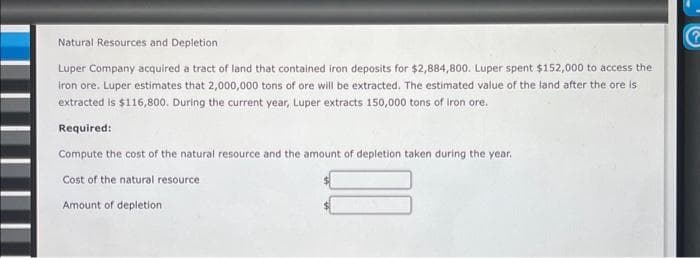 Natural Resources and Depletion
Luper Company acquired a tract of land that contained iron deposits for $2,884,800. Luper spent $152,000 to access the
iron ore. Luper estimates that 2,000,000 tons of ore will be extracted. The estimated value of the land after the ore is
extracted is $116,800. During the current year, Luper extracts 150,000 tons of iron ore.
Required:
Compute the cost of the natural resource and the amount of depletion taken during the year.
Cost of the natural resource
Amount of depletion