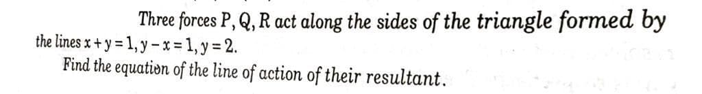 Three forces P, Q, R act along the sides of the triangle formed by
the lines x + y = 1, y -x-1,y%3 2.
Find the equation of the line of action of their resultant.
