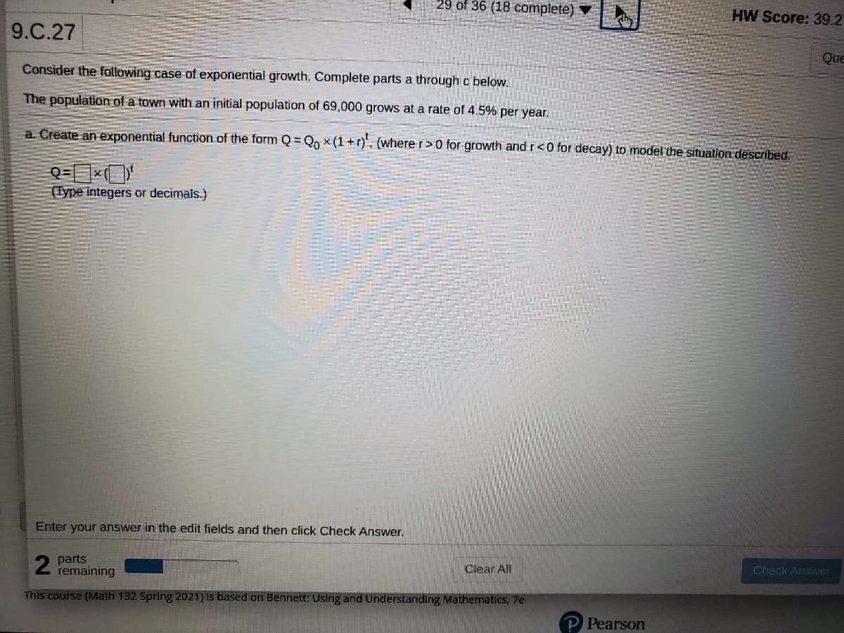 29 of 36 (18 complete)
HW Score: 39.2
9.C.27
Que
Consider the following case of exponential growth. Complete parts a through c below.
The population of a town with an initial population of 69,000 grows at a rate of 4.5% per year.
a. Create an exponential function of the form Q = Qo × (1 +r)', (where r>0 for growth and r <0 for decay) to model the situation described.
(Type integers or decimals.)
Enter your answer in the edit fields and then click Check Answer.
parts
remaining
Clear All
Check Answer
This course (Math 132 Spring 2021) Is based on Bennett: Using and Understanding Mathematics, 7e
P Pearson
