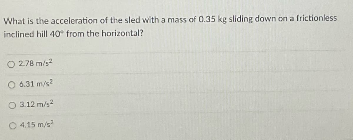 What is the acceleration of the sled with a mass of 0.35 kg sliding down on a frictionless
inclined hill 40° from the horizontal?
O2.78 m/s²
6.31 m/s²
O 3.12 m/s²
O 4.15 m/s²