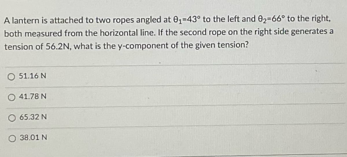 A lantern is attached to two ropes angled at 0₁-43° to the left and 02-66° to the right,
both measured from the horizontal line. If the second rope on the right side generates a
tension of 56.2N, what is the y-component of the given tension?
O 51.16 N
41.78 N
65.32 N
38.01 N