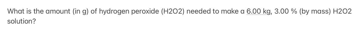 What is the amount (in g) of hydrogen peroxide (H2O2) needed to make a 6.00 kg, 3.00 % (by mass) H202
solution?