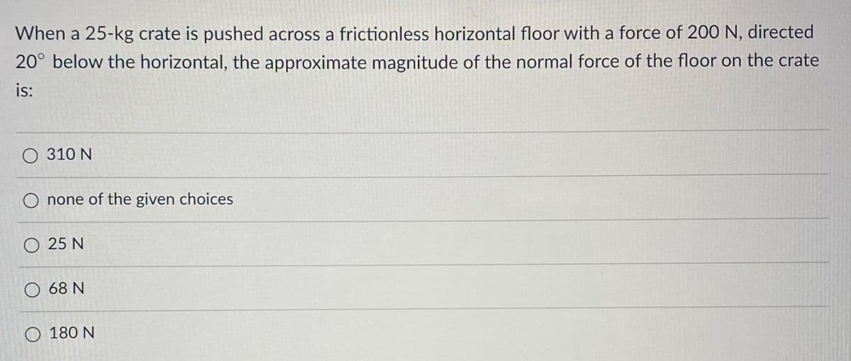 When a 25-kg crate is pushed across a frictionless horizontal floor with a force of 200 N, directed
20° below the horizontal, the approximate magnitude of the normal force of the floor on the crate
is:
O 310 N
none of the given choices
O 25 N
O 68 N
O 180 N