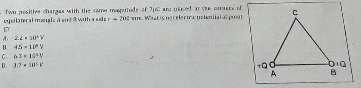 -Two positive charges with the same magnitude of 7µC are placed at the corners of
equilateral triangle A and B with a side r = 200 mm. What is net electric potential at point
C?
A. 2.2 × 106 V
B. 4.5 × 105 V
C. 6.3 × 105 V
D. 3.7 x 106 V
+QO
A
DIQ
B