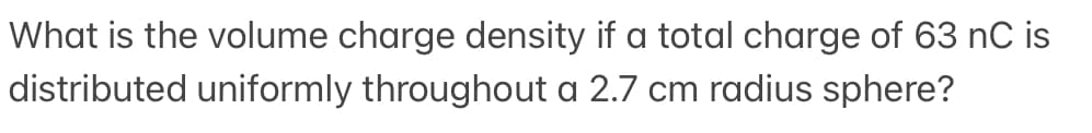 What is the volume charge density if a total charge of 63 nC is
distributed uniformly throughout a 2.7 cm radius sphere?