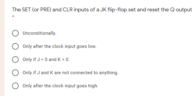 The SET (or PRE) and CLR inputs of a JK flip-flop set and reset the Q output
Unconditionally.
Only after the clock input goes low.
Only if J = 0 and K = 0.
O Only if J and K are not connected to anything.
Only after the clock input goes high.
