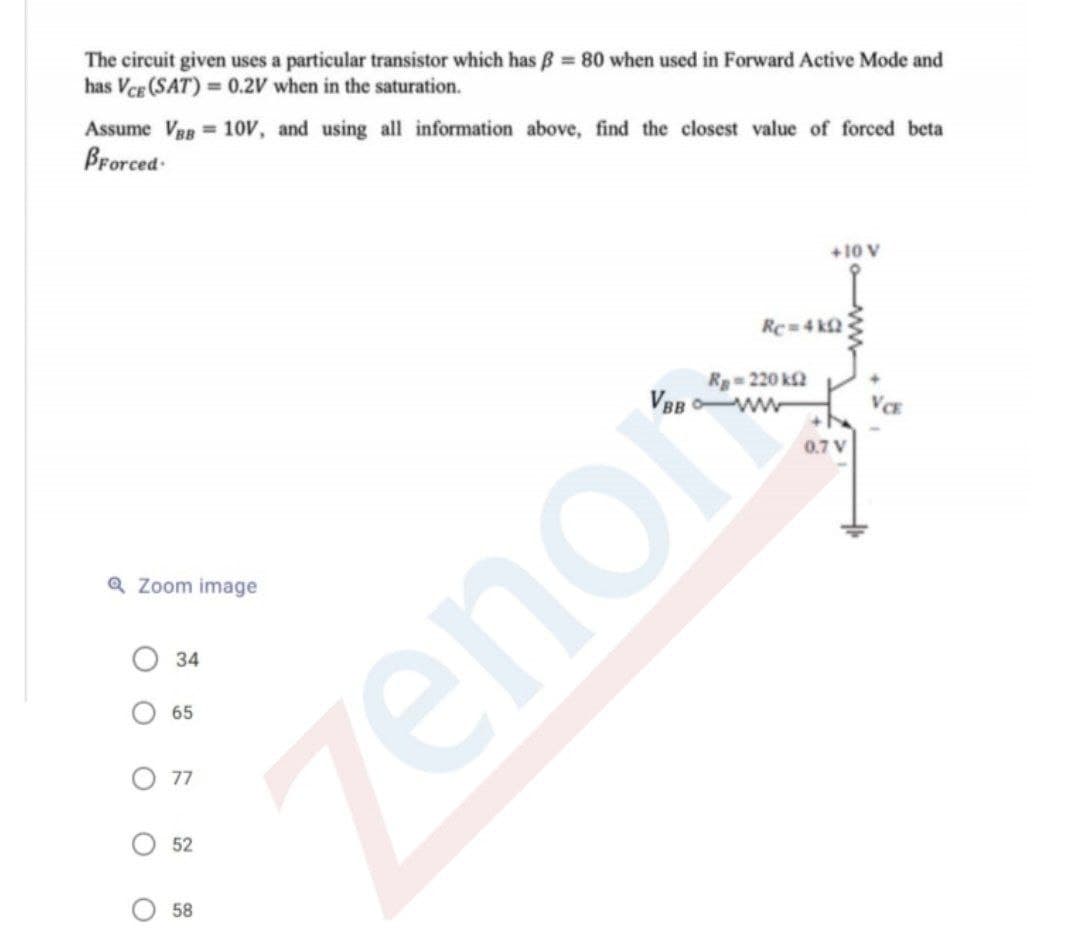 The circuit given uses a particular transistor which has B 80 when used in Forward Active Mode and
has Vce (SAT) = 0.2V when in the saturation.
Assume Vag = 10V, and using all information above, find the closest value of forced beta
Brorced-
+10 V
Rc-4 k2
Rg-220 k2
0.7 V
Q Zoom image
34
65
77
52
58
zenor
