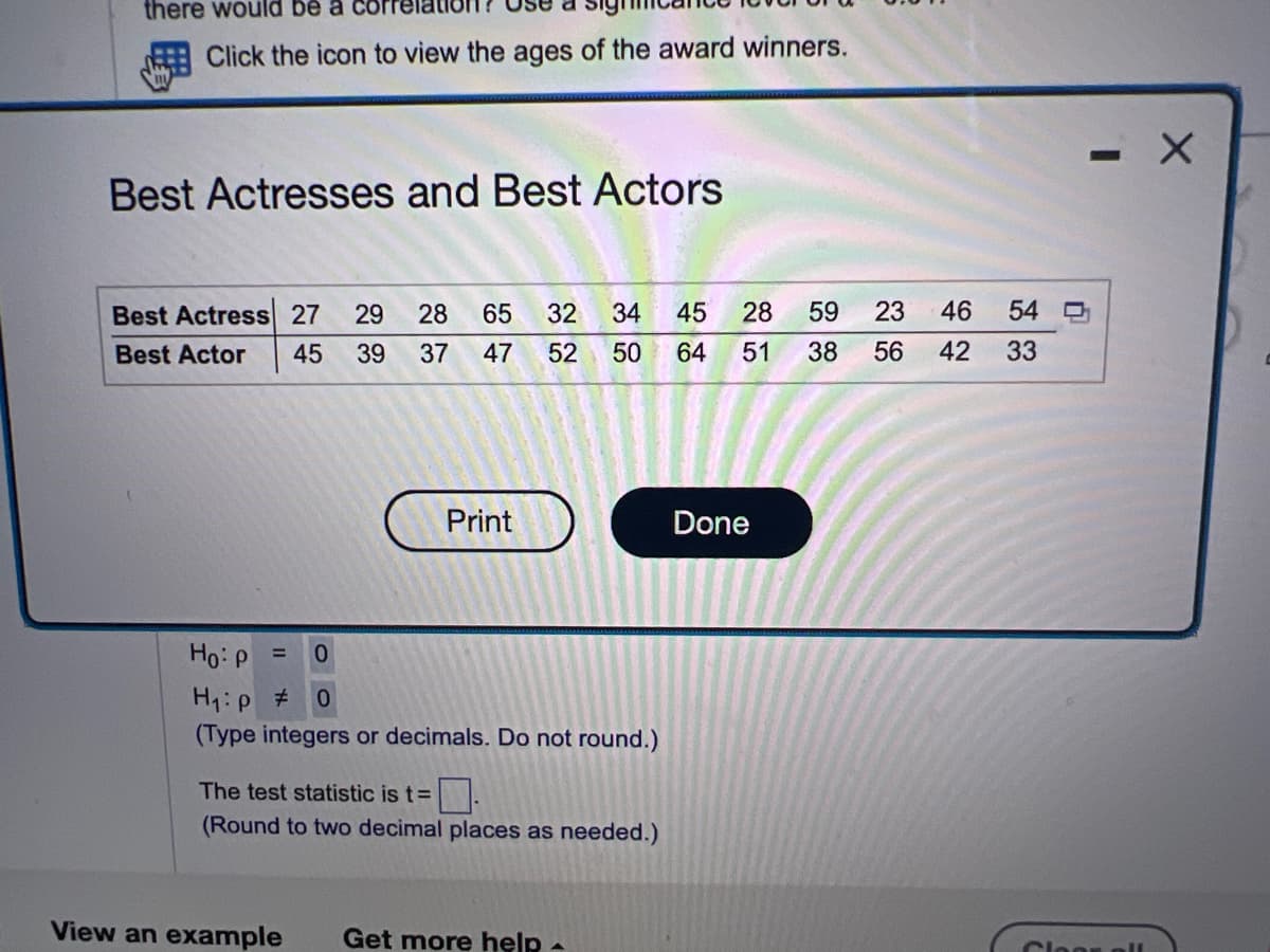 there would be a co
Click the icon to view the ages of the award winners.
Best Actresses and Best Actors
Best Actress 27 29 28 65 32 34 45
Best Actor 45 39 37 47 52 50 64
Print
= 0
Ho: P
H₁:p # 0
(Type integers or decimals. Do not round.)
The test statistic is t=.
(Round to two decimal places as needed.)
View an example Get more help.
46
28 59 23
51 38 56 42
Done
54
33
- X
0
Cloon all