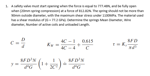 1. A safety valve must start opening when the force is equal to 777.48N, and be fully open
when (20mm spring compression) at a force of 812.82N. The spring should not be more than
90mm outside diameter, with the maximum shear stress under 1100MPA. The material used
has a shear modulus of (G = 77.2 GPa). Determine the springs Mean Diameter, Wire
diameter, Number of active coils and unloaded Length.
D
C =
d
4С — 1
0.615
8FD
Kw
T = K,-
nd³
+
4С — 4
C
-
8FD³N
y =
8FD³N
dªG
1+
2C²
dªG
