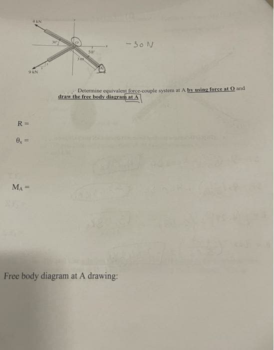 4 kN
- 30 N
3m
9 AN
Determine equivalent force-couple system at A by using force at O and
draw the free body diagram at A
R =
0, =
MA =
Free body diagram at A drawing:
