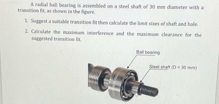 A radial ball bearing is assembled on a steel shaft of 30 mm diameter with a
transition fit, as shown in the figure.
1. Suggest a suitable transition fit then calculate the limit sizes of shaft and hole.
2. Calculate the maximum interference and the maximum clearance for the
suggested transition fit.
Ball bearing
Steel shaft (D = 30 mm)
