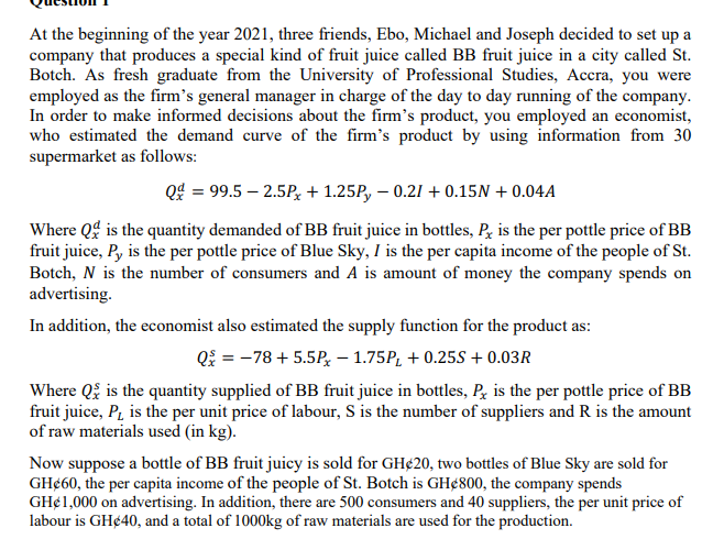 At the beginning of the year 2021, three friends, Ebo, Michael and Joseph decided to set up a
company that produces a special kind of fruit juice called BB fruit juice in a city called St.
Botch. As fresh graduate from the University of Professional Studies, Accra, you were
employed as the firm's general manager in charge of the day to day running of the company.
In order to make informed decisions about the firm's product, you employed an economist,
who estimated the demand curve of the firm's product by using information from 30
supermarket as follows:
Q$ = 99.5 – 2.5P, + 1.25P, – 0.21 + 0.15N + 0.04A
Where Qg is the quantity demanded of BB fruit juice in bottles, P, is the per pottle price of BB
fruit juice, P, is the per pottle price of Blue Sky, I is the per capita income of the people of St.
Botch, N is the number of consumers and A is amount of money the company spends on
advertising.
In addition, the economist also estimated the supply function for the product as:
Qi = -78 + 5.5P, – 1.75P, + 0.25S + 0.03R
Where Q is the quantity supplied of BB fruit juice in bottles, Pe is the per pottle price of BB
fruit juice, P, is the per unit price of labour, S is the number of suppliers and R is the amount
of raw materials used (in kg).
Now suppose a bottle of BB fruit juicy is sold for GH¢20, two bottles of Blue Sky are sold for
GH¢60, the per capita income of the people of St. Botch is GH¢800, the company spends
GH¢1,000 on advertising. In addition, there are 500 consumers and 40 suppliers, the per unit price of
labour is GH¢40, and a total of 1000kg of raw materials are used for the production.
