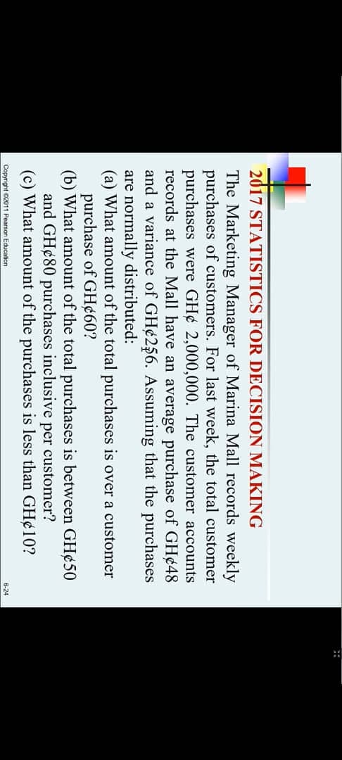 2017 STATISTICS FOR DECISION MAKING
The Marketing Manager of Marina Mall records weekly
purchases of customers. For last week, the total customer
purchases were GH¢ 2,000,000. The customer accounts
records at the Mall have an average purchase of GH¢48
and a variance of GH¢256. Assuming that the purchases
are normally distributed:
(a) What amount of the total purchases is over a customer
purchase of GH¢60?
(b) What amount of the total purchases is between GH¢50
and GH¢80 purchases inclusive
(c) What amount of the purchases is less than GH¢10?
per customer?
Copyright C2011 Pearson Education
B-24
