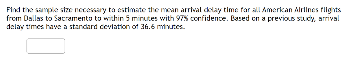 Find the sample size necessary to estimate the mean arrival delay time for all American Airlines flights
from Dallas to Sacramento to within 5 minutes with 97% confidence. Based on a previous study, arrival
delay times have a standard deviation of 36.6 minutes.