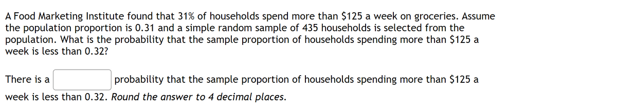 A Food Marketing Institute found that 31% of households spend more than $125 a week on groceries. Assume
the population proportion is 0.31 and a simple random sample of 435 households is selected from the
population. What is the probability that the sample proportion of households spending more than $125 a
week is less than 0.32?
There is a
probability that the sample proportion of households spending more than $125 a
week is less than 0.32. Round the answer to 4 decimal places.