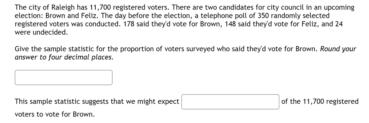 The city of Raleigh has 11,700 registered voters. There are two candidates for city council in an upcoming
election: Brown and Feliz. The day before the election, a telephone poll of 350 randomly selected
registered voters was conducted. 178 said they'd vote for Brown, 148 said they'd vote for Feliz, and 24
were undecided.
Give the sample statistic for the proportion of voters surveyed who said they'd vote for Brown. Round your
answer to four decimal places.
This sample statistic suggests that we might expect
voters to vote for Brown.
of the 11,700 registered