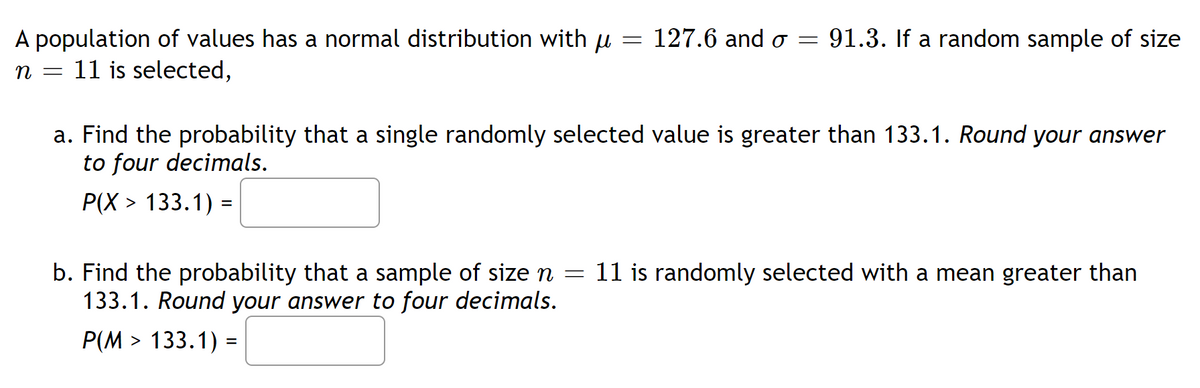 A population of values has a normal distribution with
n = 11 is selected,
μ 127.6 and o= 91.3. If a random sample of size
=
b. Find the probability that a sample of size n
133.1. Round your answer to four decimals.
P(M> 133.1) =
=
a. Find the probability that a single randomly selected value is greater than 133.1. Round your answer
to four decimals.
P(X> 133.1) =
11 is randomly selected with a mean greater than