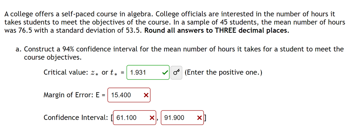 A college offers a self-paced course in algebra. College officials are interested in the number of hours it
takes students to meet the objectives of the course. In a sample of 45 students, the mean number of hours
was 76.5 with a standard deviation of 53.5. Round all answers to THREE decimal places.
a. Construct a 94% confidence interval for the mean number of hours it takes for a student to meet the
course objectives.
Critical value: 2* or t*
1.931
Margin of Error: E = 15.400 X
Confidence Interval: 61.100 X
o (Enter the positive one.)
91.900 x]