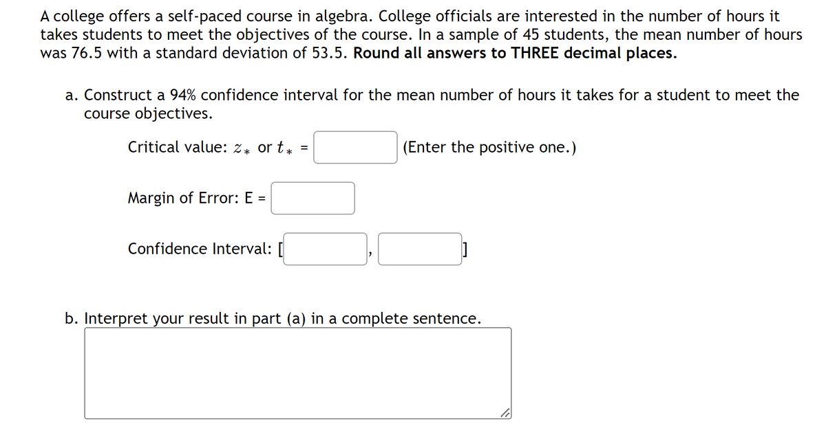 A college offers a self-paced course in algebra. College officials are interested in the number of hours it
takes students to meet the objectives of the course. In a sample of 45 students, the mean number of hours
was 76.5 with a standard deviation of 53.5. Round all answers to THREE decimal places.
a. Construct a 94% confidence interval for the mean number of hours it takes for a student to meet the
course objectives.
Critical value: z* or t*
Margin of Error: E =
Confidence Interval: [
=
(Enter the positive one.)
]
b. Interpret your result in part (a) in a complete sentence.