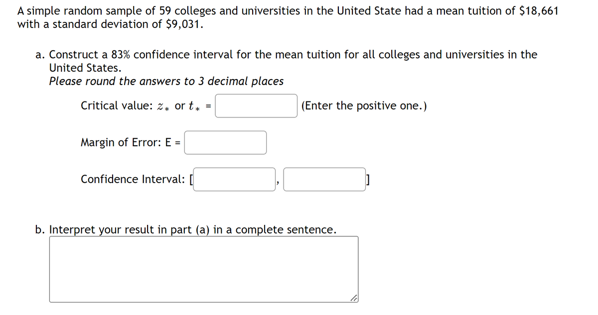 A simple random sample of 59 colleges and universities in the United State had a mean tuition of $18,661
with a standard deviation of $9,031.
a. Construct a 83% confidence interval for the mean tuition for all colleges and universities in the
United States.
Please round the answers to 3 decimal places
Critical value: 2* or t*
Margin of Error: E
=
Confidence Interval: [
=
(Enter the positive one.)
b. Interpret your result in part (a) in a complete sentence.