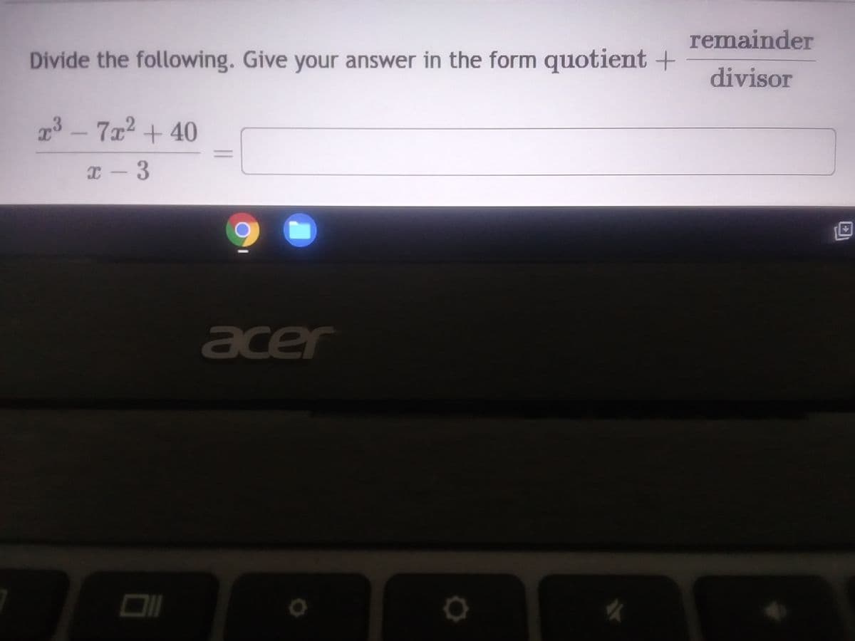 **Dividing Polynomials: Understanding Quotient and Remainder**

In this example, we will learn how to divide polynomials and express the answer in the form:

\[ \text{quotient} + \frac{\text{remainder}}{\text{divisor}} \]

Let's solve the following division problem:

\[ \frac{x^3 - 7x^2 + 40}{x - 3} \]

Here, we need to divide \( x^3 - 7x^2 + 40 \) by \( x - 3 \).

To proceed:

1. **Divide the first term of the numerator by the first term of the denominator:**
   The first term of the numerator is \( x^3 \) and the first term of the denominator is \( x \). 
   So, \[ \frac{x^3}{x} = x^2 \]

2. **Multiply the entire divisor by this result ( \( x^2 \) ) and subtract from the original polynomial:**
   \[ (x - 3) \cdot x^2 = x^3 - 3x^2 \]
   Subtract this product from the original polynomial:
   \[ (x^3 - 7x^2 + 40) - (x^3 - 3x^2) = -4x^2 + 40 \]

3. **Repeat the process with the new polynomial \( -4x^2 + 40 \):**
   Divide the first term \( -4x^2 \) by the first term of the divisor \( x \):
   \[ \frac{-4x^2}{x} = -4x \]
   Multiply the entire divisor by this result ( \( -4x \) ) and subtract:
   \[ (x - 3) \cdot (-4x) = -4x^2 + 12x \]
   Subtract this product from \( -4x^2 + 40 \):
   \[ (-4x^2 + 40) - (-4x^2 + 12x) = -12x + 40 \]

4. **Continue with the term \( -12x + 40 \):**
   Divide the first term \( -12x \) by the first term of the divisor \( x \):
   \[ \frac{-12x}{x} =