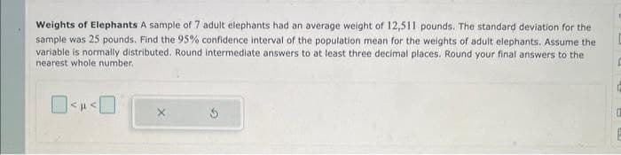 Weights of Elephants A sample of 7 adult elephants had an average weight of 12,511 pounds. The standard deviation for the
sample was 25 pounds. Find the 95% confidence interval of the population mean for the weights of adult elephants. Assume the
variable is normally distributed. Round intermediate answers to at least three decimal places. Round your final answers to the
nearest whole number.
P
1