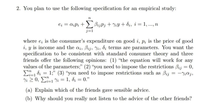 2. You plan to use the following specification for an empirical study:
e¡ = a¡P¡ + > BijPj + ViY + di, i = 1, ..., n
j=1
where e; is the consumer's expenditure on good i, pi is the price of good
i, y is income and the ai, Bij, Yi, di terms are parameters. You want the
specification to be consistent with standard consumer theory and three
friends offer the following opinions: (1) "the equation will work for any
values of the parameters;" (2) “you need to impose the restrictions Bij = 0,
E1 di = 1;" (3) “you need to impose restrictions such as Bij = -Y;aj,
Yi 2 0, E=1 Vi = 1, d; = 0."
%3D
(a) Explain which of the friends gave sensible advice.
(b) Why should you really not listen to the advice of the other friends?
