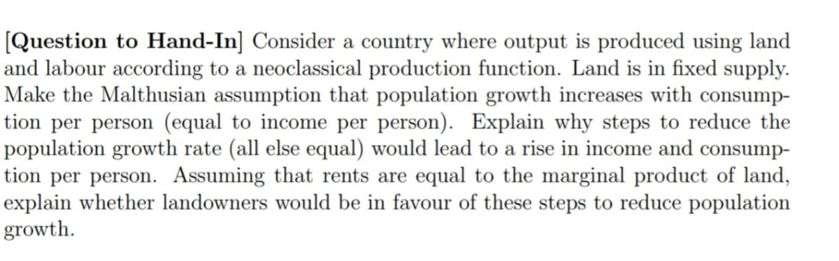 [Question to Hand-In] Consider a country where output is produced using land
and labour according to a neoclassical production function. Land is in fixed supply.
Make the Malthusian assumption that population growth increases with consump-
tion per person (equal to income per person). Explain why steps to reduce the
population growth rate (all else equal) would lead to a rise in income and consump-
tion per person. Assuming that rents are equal to the marginal product of land,
explain whether landowners would be in favour of these steps to reduce population
growth.
