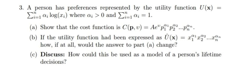 3. A person has preferences represented by the utility function U(x) =
E-1 a; log(x;) where a; > 0 and £-1 ai = 1.
(a) Show that the cost function is C(p, v) = Ae"p¡*p2 ...p%"
(b) If the utility function had been expressed as Ü(x)
how, if at all, would the answer to part (a) change?
a2
(c) Discuss: How could this be used as a model of a person's lifetime
decisions?
