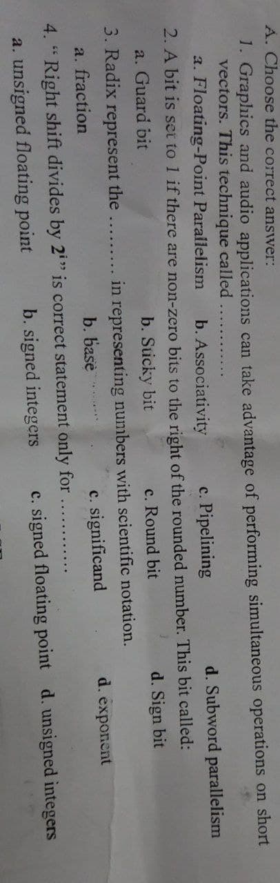 A. Choose the correct answer:
1. Graphics and audio applications can take advantage of performing simultaneous operations on short
vectors. This technique called
a. Floating-Point Parallelism b. Associativity
c. Pipelining
2. A bit is set to 1 if there are non-zero bits to the right of the rounded number. This bit called:
a. Guard bit
b. Sticky bit
c. Round bit
d. Sign bit
3. Radix represent the
a. fraction
b. base
4. "Right shift divides by 2i" is correct statement only for
b. signed integers
a. unsigned floating point
in representing numbers with scientific notation.
c. significand
d. Subword parallelism
4
d. exponent
c. signed floating point d. unsigned integers