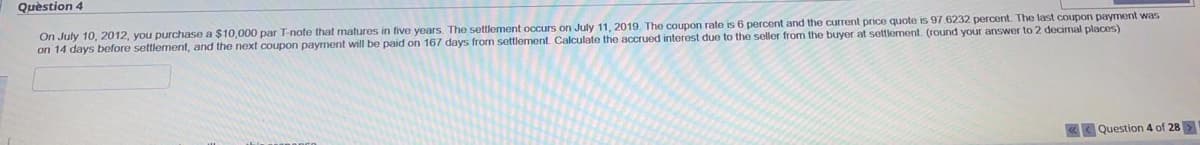 Question 4
On July 10, 2012, you purchase a $10,000 par T-note that matures in five years. The settlement occurs on July 11, 2019. The coupon rate is 6 percent and the current price quote is 97.6232 percent. The last coupon payment was
on 14 days before settlement, and the next coupon payment will be paid on 167 days from settlement. Calculate the accrued interest due to the seller from the buyer at settlement. (round your answer to 2 decimal places)
Question 4 of 28>
