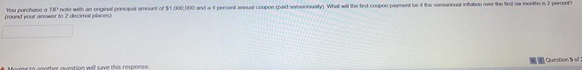 You purchase a TIP note with an original principal amount of $1,000,000 and a 4 percent annual coupon (paid semiannually). What will the first coupon payment be if the semiannual inflation over the first six months is 2 percent?
(round your answer to 2 decimal places)
another question will save this response.
Question 5 of :
