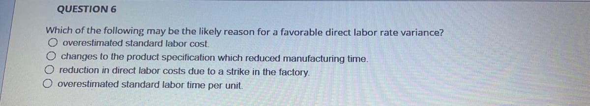 QUESTION 6
Which of the following may be the likely reason for a favorable direct labor rate variance?
O overestimated standard labor cost,
O changes to the product specification which reduced manufacturing time.
O reduction in direct labor costs due to a strike in the factory.
O overestimated standard labor time per unit.
