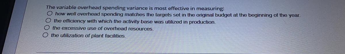 The variable overhead spending variance is most effective in measuring:
O how well overhead spending matches the targets set in the original budget at the beginning of the year.
O the efficiency with which the activity base was utilized in production.
O the excessive use of overhead resources.
O the utilization of plant facilities.
