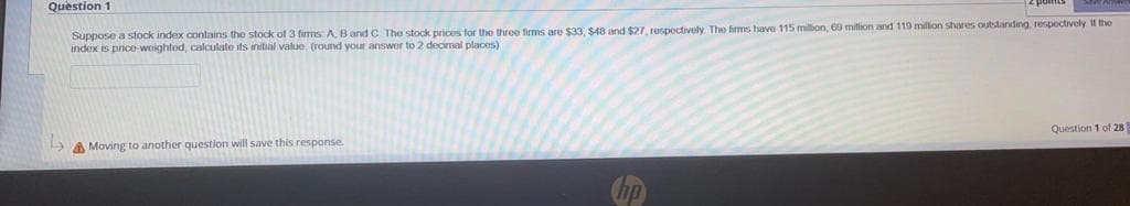 Question 1
Suppose a stock index contains the stock of 3 firms A, B and C. The stock prices for the three firms are $33, $48 and $27, respoctively. The firms have 115 million, 69 million and 119 million shares outstanding, respoctively 11 the
index is price-woighted, calculate its initial value (round your answor to 2 decimal places)
A Moving to another question will save this response.
Question 1 of 28
