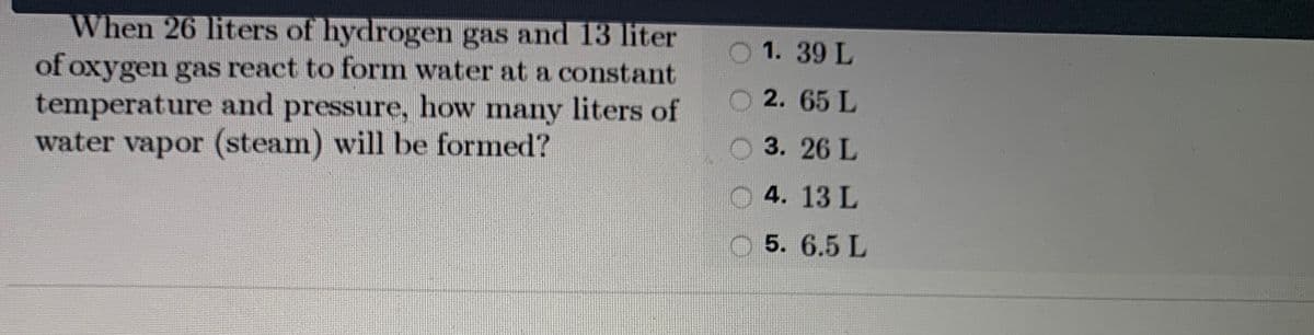 When 26 liters of hydrogen gas and 13 liter
of oxygen gas react to form water at a constant
temperature and pressure, how many liters of
water vapor (steam) will be formed?
1. 39 L
2. 65 L
3.26 L
O 4. 13 L
5. 6.5 L
