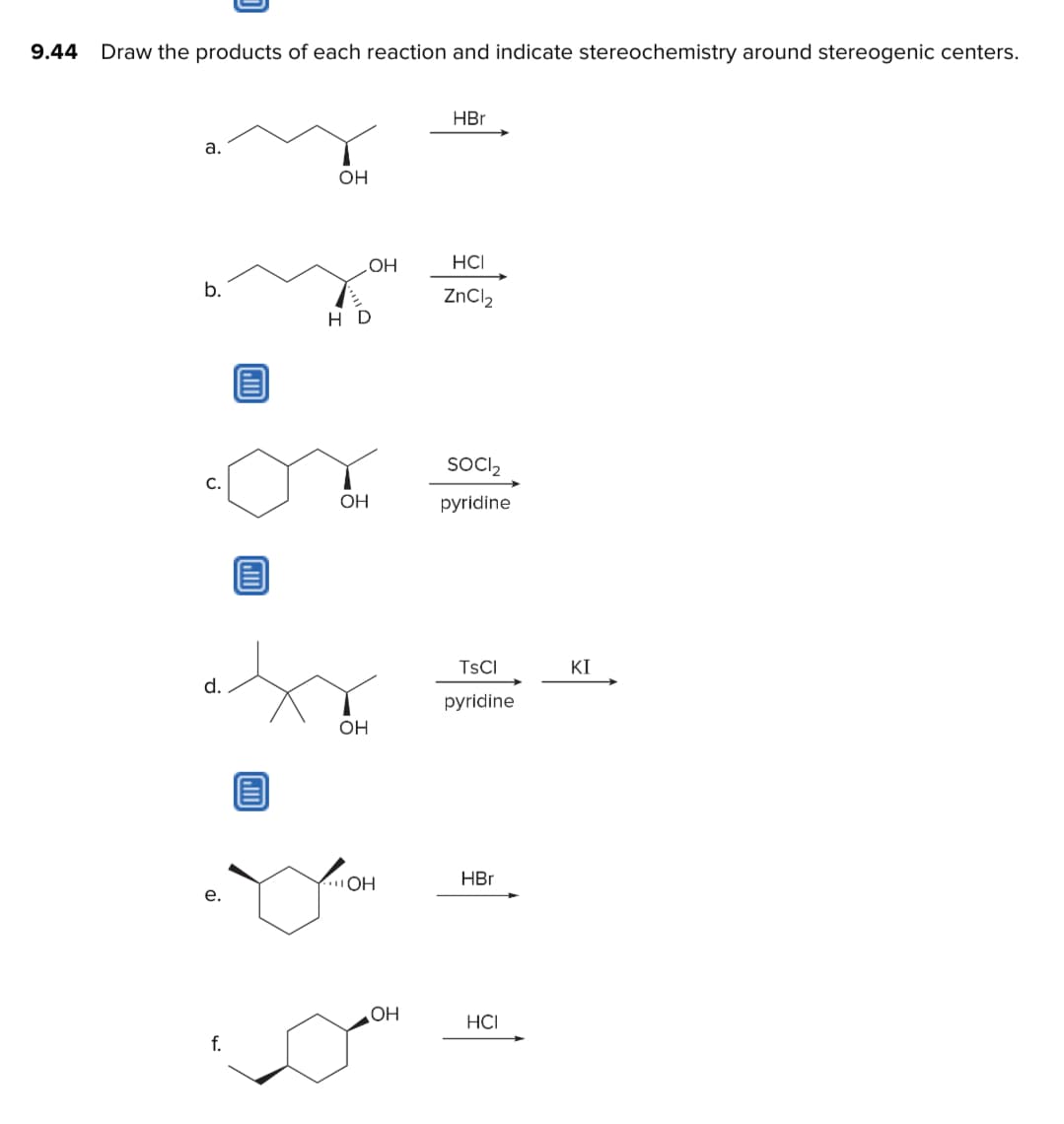 9.44
Draw the products of each reaction and indicate stereochemistry around stereogenic centers.
a.
b.
C.
d.
e.
f.
OH
HD
OH
OH
OH
OH
OH
HBr
HCI
ZnCl₂
SOCI₂
pyridine
TSCI
pyridine
HBr
HCI
KI